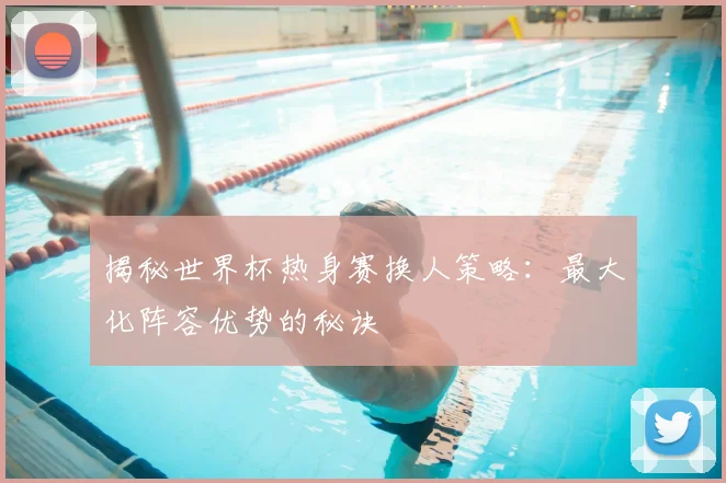 揭秘世界杯热身赛换人策略：最大化阵容优势的秘诀
