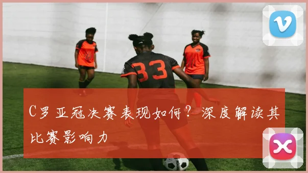 C罗亚冠决赛表现如何？深度解读其比赛影响力