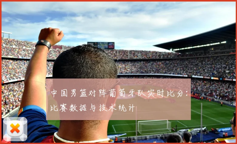 中国男篮对阵葡萄牙队实时比分：比赛数据与技术统计