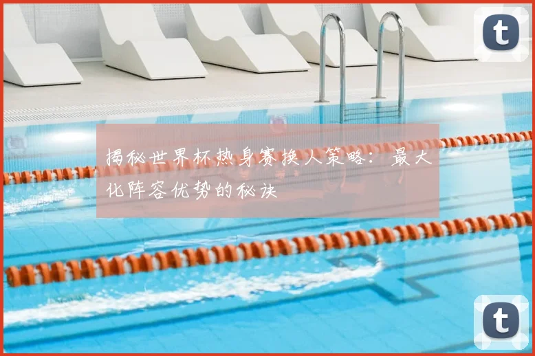揭秘世界杯热身赛换人策略：最大化阵容优势的秘诀