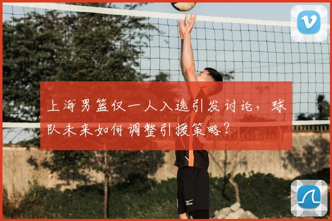 上海男篮仅一人入选引发讨论，球队未来如何调整引援策略？