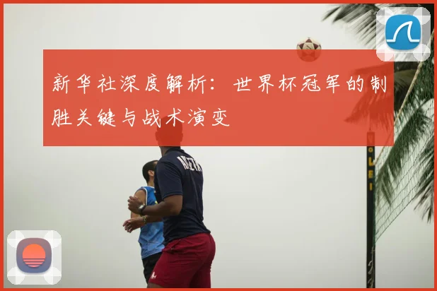 新华社深度解析：世界杯冠军的制胜关键与战术演变