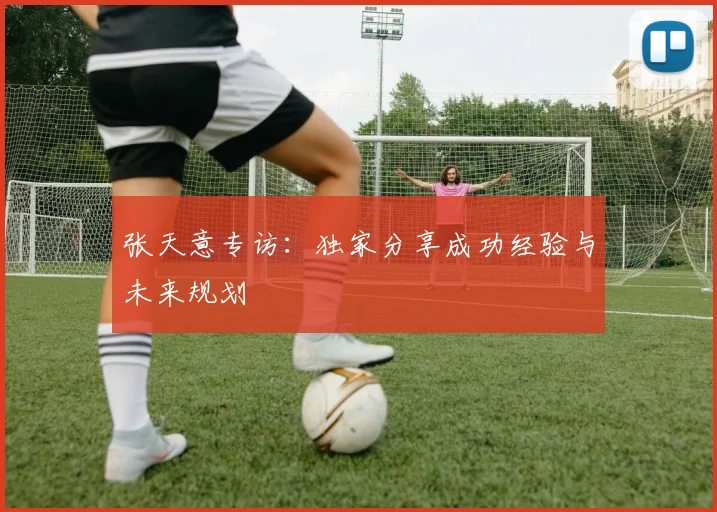 张天意专访：独家分享成功经验与未来规划