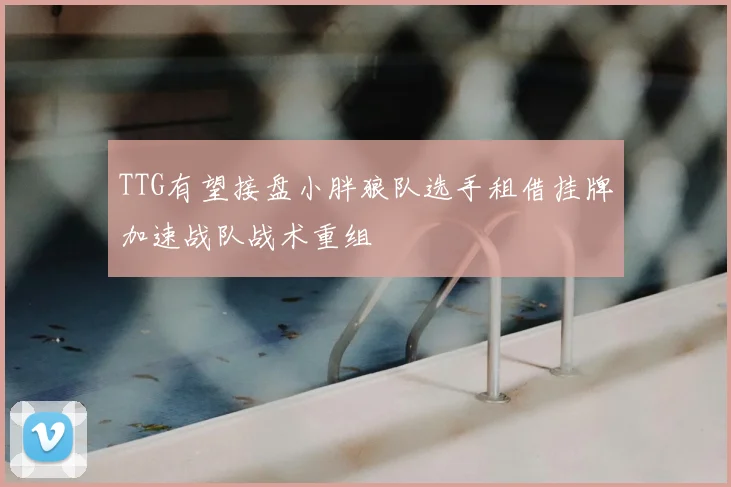 TTG有望接盘小胖狼队选手租借挂牌加速战队战术重组