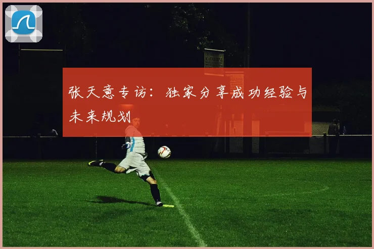 张天意专访：独家分享成功经验与未来规划