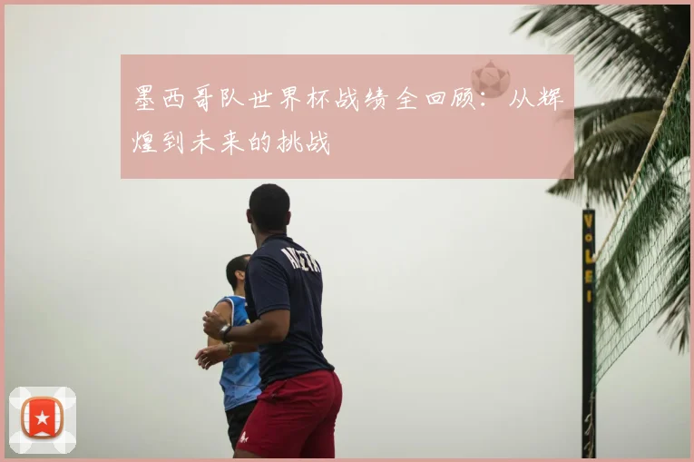 墨西哥队世界杯战绩全回顾：从辉煌到未来的挑战